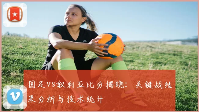 国足vs叙利亚比分揭晓：关键战结果分析与技术统计