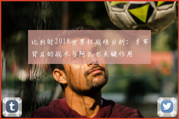 比利时2018世界杯战绩分析：季军背后的战术与阿扎尔关键作用