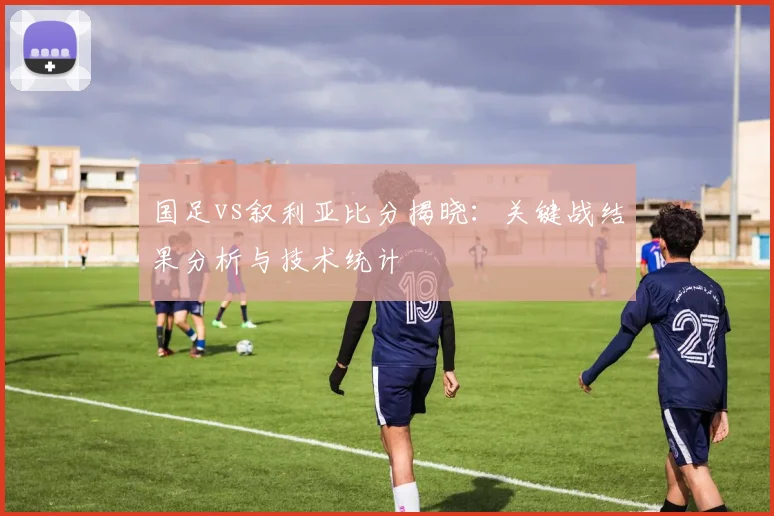 国足vs叙利亚比分揭晓：关键战结果分析与技术统计