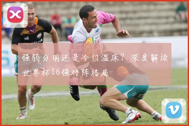 强弱分明还是冷门温床？深度解读世界杯16强对阵格局