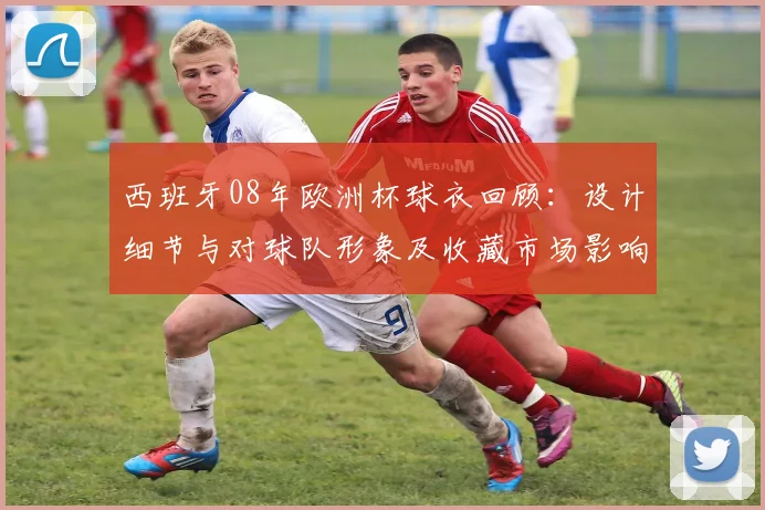 西班牙08年欧洲杯球衣回顾：设计细节与对球队形象及收藏市场影响
