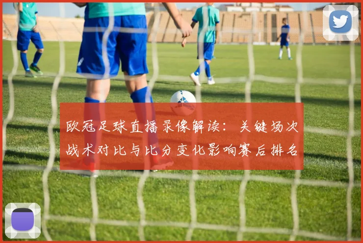 欧冠足球直播录像解读：关键场次战术对比与比分变化影响赛后排名