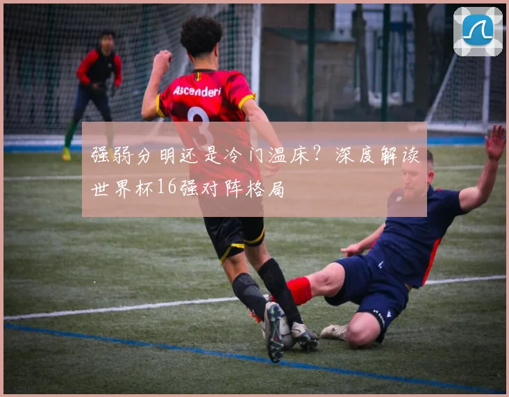 强弱分明还是冷门温床？深度解读世界杯16强对阵格局