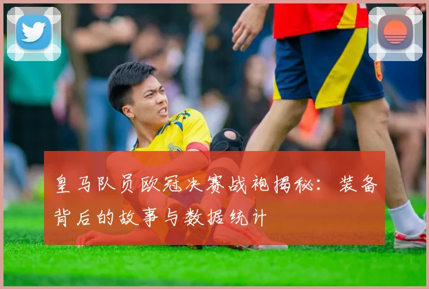 皇马队员欧冠决赛战袍揭秘：装备背后的故事与数据统计