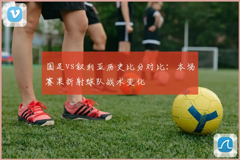 国足vs叙利亚历史比分对比：本场赛果折射球队战术变化